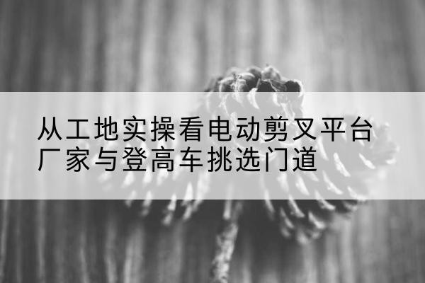 铁西电动剪叉升降平台厂家-从工地实操看电动剪叉平台厂家与登高车挑选门道