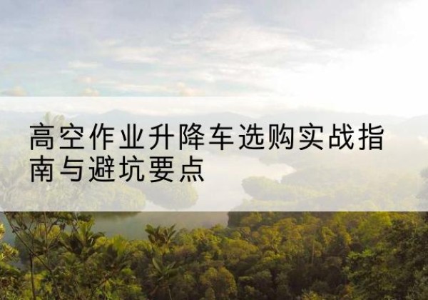 铁西升降车怎么选-高空作业升降车选购实战指南与避坑要点