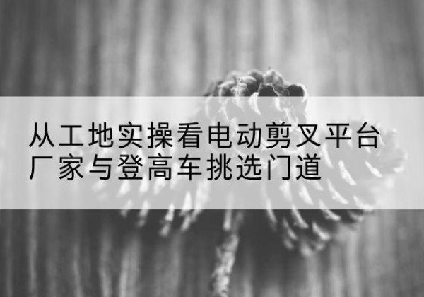铁西电动剪叉升降平台厂家-从工地实操看电动剪叉平台厂家与登高车挑选门道